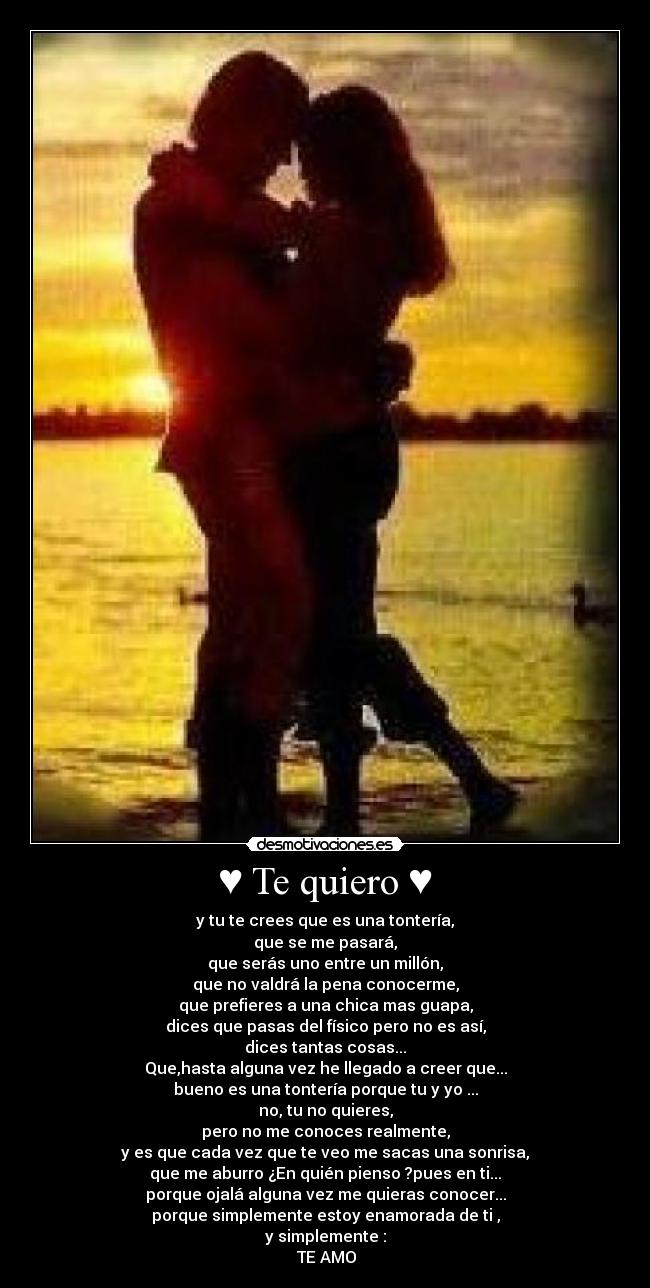 ♥ Te quiero ♥ - y tu te crees que es una tontería,
que se me pasará,
que serás uno entre un millón,
que no valdrá la pena conocerme,
que prefieres a una chica mas guapa,
dices que pasas del físico pero no es así,
dices tantas cosas...
Que,hasta alguna vez he llegado a creer que...
bueno es una tontería porque tu y yo ...
no, tu no quieres,
pero no me conoces realmente,
y es que cada vez que te veo me sacas una sonrisa,
que me aburro ¿En quién pienso ?pues en ti...
porque ojalá alguna vez me quieras conocer...
porque simplemente estoy enamorada de ti ,
y simplemente :
♥ TE AMO ♥