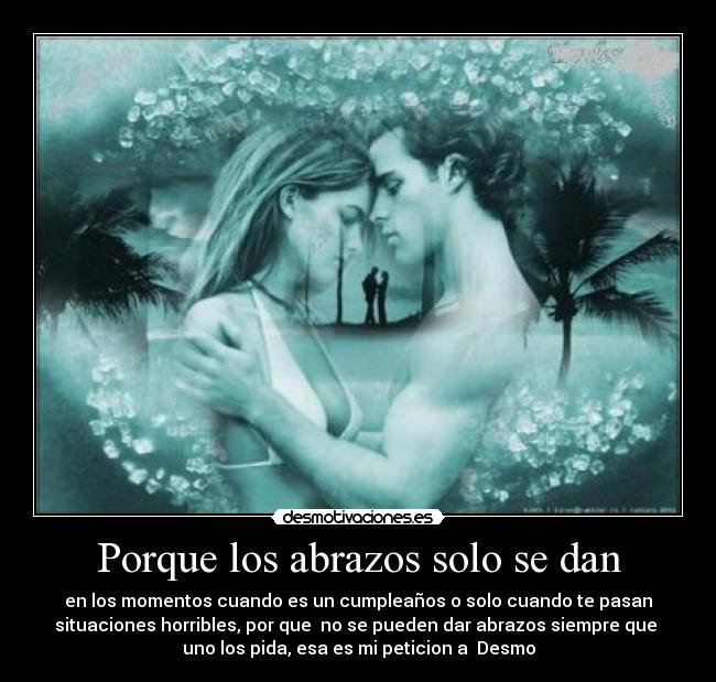 Porque los abrazos solo se dan - en los momentos cuando es un cumpleaños o solo cuando te pasan
situaciones horribles, por que no se pueden dar abrazos siempre que
uno los pida, esa es mi peticion a Desmo