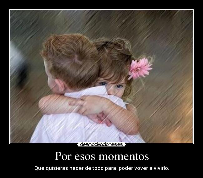 Por esos momentos - Que quisieras hacer de todo para poder vover a vivirlo.