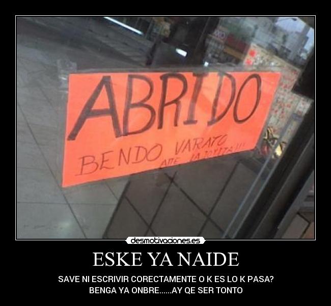 ESKE YA NAIDE - SAVE NI ESCRIVIR CORECTAMENTE O K ES LO K PASA?
BENGA YA ONBRE......AY QE SER TONTO