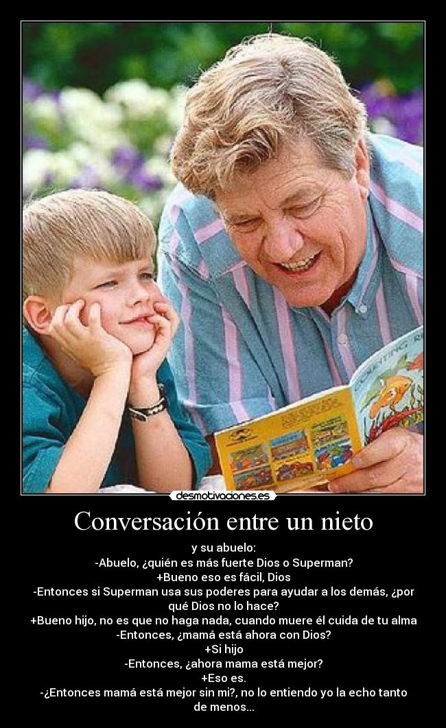 Conversación entre un nieto - y su abuelo:
-Abuelo, ¿quién es más fuerte Dios o Superman?
+Bueno eso es fácil, Dios
-Entonces si Superman usa sus poderes para ayudar a los demás, ¿por
qué Dios no lo hace?
+Bueno hijo, no es que no haga nada, cuando muere él cuida de tu alma
-Entonces, ¿mamá está ahora con Dios?
+Si hijo
-Entonces, ¿ahora mama está mejor?
+Eso es.
-¿Entonces mamá está mejor sin mi?, no lo entiendo yo la echo tanto
de menos...