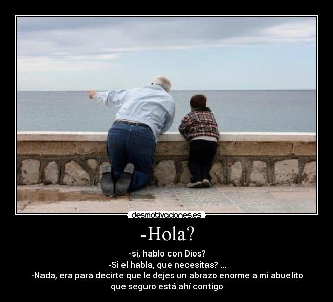 -Hola? - -si, hablo con Dios?
-Si el habla, que necesitas? ...
-Nada, era para decirte que le dejes un abrazo enorme a mi abuelito
que seguro está ahí contigo