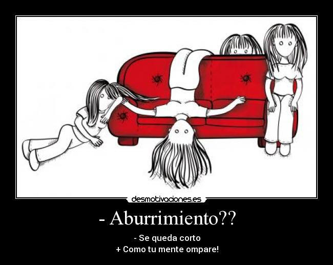 - Aburrimiento?? - - Se queda corto
+ Como tu mente ompare!