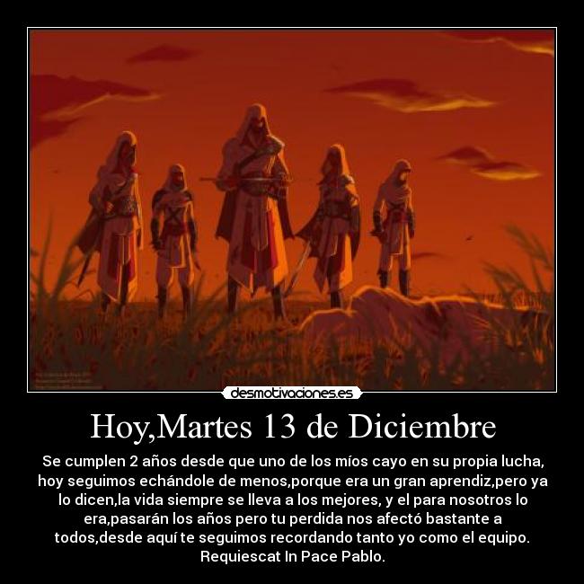 Hoy,Martes 13 de Diciembre - Se cumplen 2 años desde que uno de los míos cayo en su propia lucha,
hoy seguimos echándole de menos,porque era un gran aprendiz,pero ya
lo dicen,la vida siempre se lleva a los mejores, y el para nosotros lo
era,pasarán los años pero tu perdida nos afectó bastante a
todos,desde aquí te seguimos recordando tanto yo como el equipo.
Requiescat In Pace Pablo.