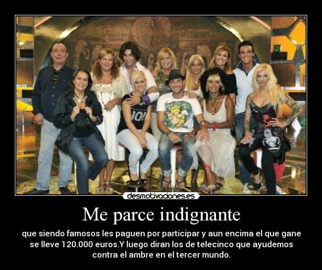 Me parce indignante - que siendo famosos les paguen por participar y aun encima el que gane
se lleve 120.000 euros.Y luego diran los de telecinco que ayudemos
contra el ambre en el tercer mundo.