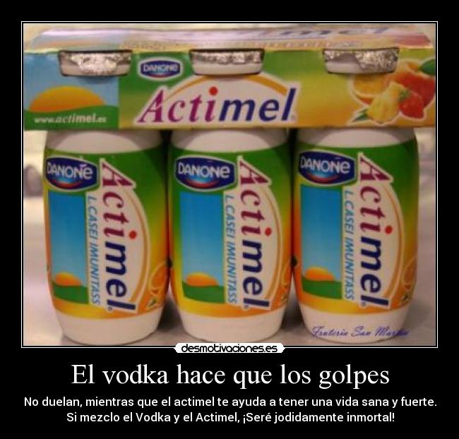 El vodka hace que los golpes - No duelan, mientras que el actimel te ayuda a tener una vida sana y fuerte.
Si mezclo el Vodka y el Actimel, ¡Seré jodidamente inmortal!