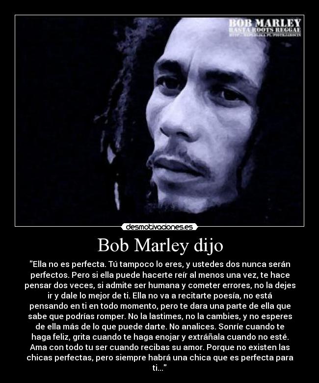 Bob Marley dijo - Ella no es perfecta. Tú tampoco lo eres, y ustedes dos nunca serán
perfectos. Pero si ella puede hacerte reír al menos una vez, te hace
pensar dos veces, si admite ser humana y cometer errores, no la dejes
ir y dale lo mejor de ti. Ella no va a recitarte poesía, no está
pensando en ti en todo momento, pero te dara una parte de ella que
sabe que podrías romper. No la lastimes, no la cambies, y no esperes
de ella más de lo que puede darte. No analices. Sonríe cuando te
haga feliz, grita cuando te haga enojar y extráñala cuando no esté.
Ama con todo tu ser cuando recibas su amor. Porque no existen las
chicas perfectas, pero siempre habrá una chica que es perfecta para
ti...