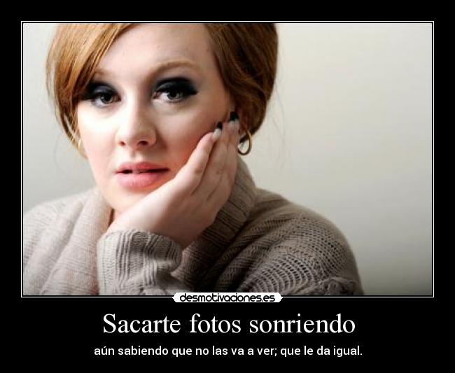 Sacarte fotos sonriendo - aún sabiendo que no las va a ver; que le da igual.