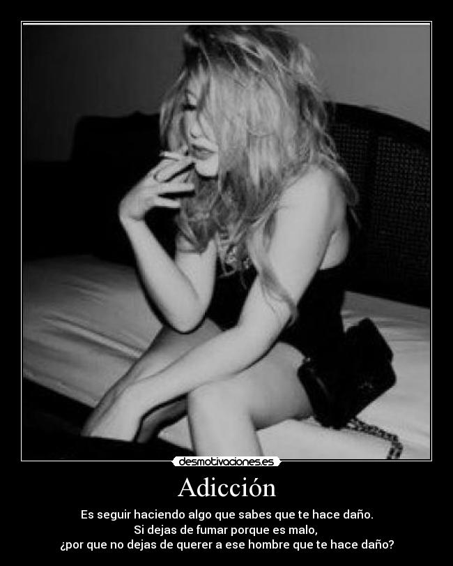 Adicción - Es seguir haciendo algo que sabes que te hace daño.
Si dejas de fumar porque es malo, 
¿por que no dejas de querer a ese hombre que te hace daño?