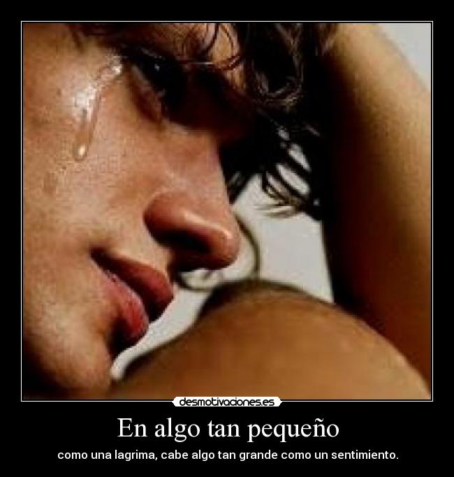 En algo tan pequeño - como una lagrima, cabe algo tan grande como un sentimiento.