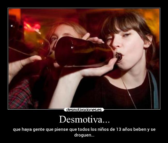 Desmotiva... - que haya gente que piense que todos los niños de 13 años beben y se droguen...