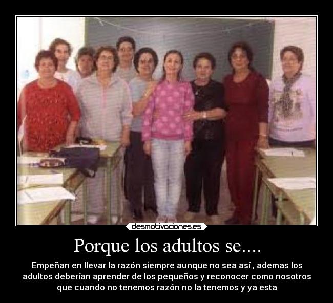Porque los adultos se.... - Empeñan en llevar la razón siempre aunque no sea así , ademas los
adultos deberían aprender de los pequeños y reconocer como nosotros
que cuando no tenemos razón no la tenemos y ya esta