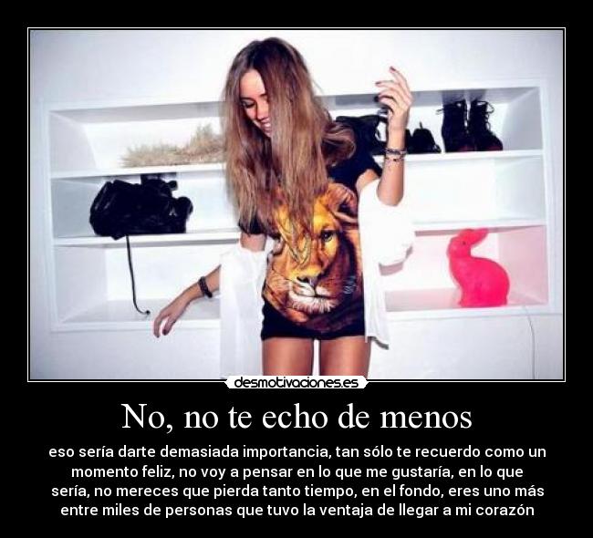 No, no te echo de menos - eso sería darte demasiada importancia, tan sólo te recuerdo como un
momento feliz, no voy a pensar en lo que me gustaría, en lo que
sería, no mereces que pierda tanto tiempo, en el fondo, eres uno más
entre miles de personas que tuvo la ventaja de llegar a mi corazón