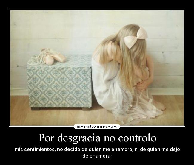 Por desgracia no controlo - mis sentimientos, no decido de quien me enamoro, ni de quien me dejo de enamorar