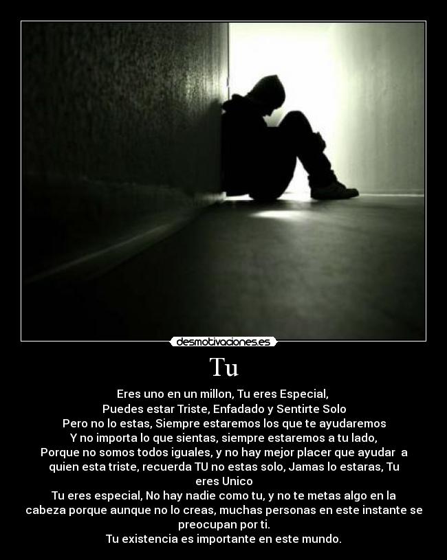 Tu - Eres uno en un millon, Tu eres Especial,
Puedes estar Triste, Enfadado y Sentirte Solo
Pero no lo estas, Siempre estaremos los que te ayudaremos
Y no importa lo que sientas, siempre estaremos a tu lado,
Porque no somos todos iguales, y no hay mejor placer que ayudar a
quien esta triste, recuerda TU no estas solo, Jamas lo estaras, Tu
eres Unico
Tu eres especial, No hay nadie como tu, y no te metas algo en la
cabeza porque aunque no lo creas, muchas personas en este instante se
preocupan por ti.
Tu existencia es importante en este mundo.