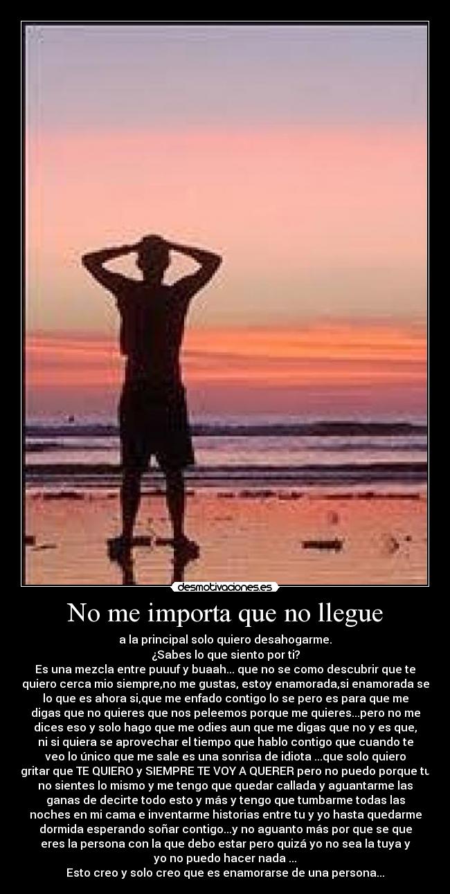 No me importa que no llegue - a la principal solo quiero desahogarme.
¿Sabes lo que siento por ti?
Es una mezcla entre puuuf y buaah... que no se como descubrir que te
quiero cerca mio siempre,no me gustas, estoy enamorada,si enamorada se
lo que es ahora si,que me enfado contigo lo se pero es para que me
digas que no quieres que nos peleemos porque me quieres...pero no me
dices eso y solo hago que me odies aun que me digas que no y es que,
ni si quiera se aprovechar el tiempo que hablo contigo que cuando te
veo lo único que me sale es una sonrisa de idiota ...que solo quiero
gritar que TE QUIERO y SIEMPRE TE VOY A QUERER pero no puedo porque tu
no sientes lo mismo y me tengo que quedar callada y aguantarme las
ganas de decirte todo esto y más y tengo que tumbarme todas las
noches en mi cama e inventarme historias entre tu y yo hasta quedarme
dormida esperando soñar contigo...y no aguanto más por que se que
eres la persona con la que debo estar pero quizá yo no sea la tuya y
yo no puedo hacer nada ...
Esto creo y solo creo que es enamorarse de una persona...