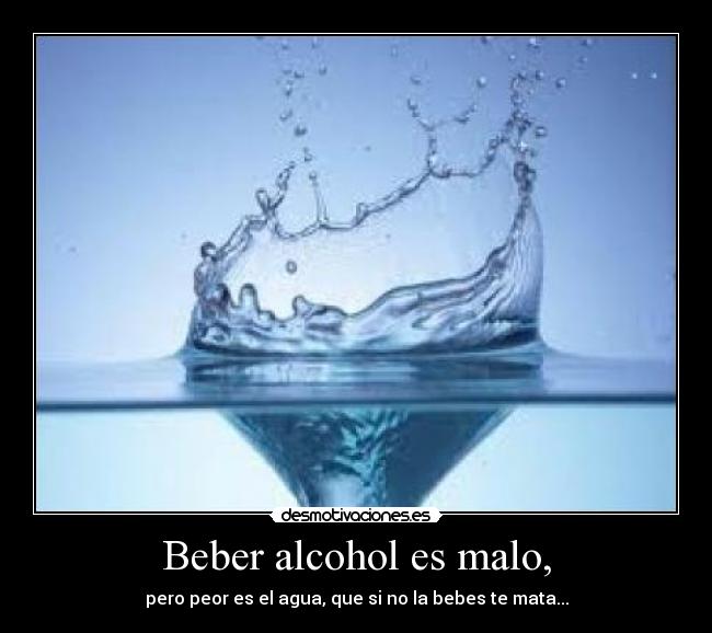 Beber alcohol es malo, - pero peor es el agua, que si no la bebes te mata...