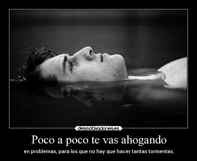 Poco a poco te vas ahogando - en problemas, para los que no hay que hacer tantas tormentas.