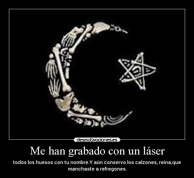 Me han grabado con un láser - todos los huesos con tu nombre.Y aún conservo los calzones, reina,que
manchaste a refregones.