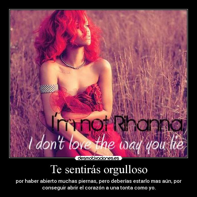 Te sentirás orgulloso - por haber abierto muchas piernas, pero deberías estarlo mas aún, por
conseguir abrir el corazón a una tonta como yo.