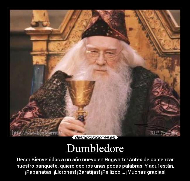 Dumbledore - Descr¡Bienvenidos a un año nuevo en Hogwarts! Antes de comenzar
nuestro banquete, quiero deciros unas pocas palabras. Y aquí están,
¡Papanatas! ¡Llorones! ¡Baratijas! ¡Pellizco!... ¡Muchas gracias!