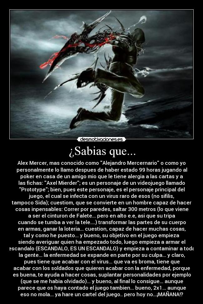 ¿Sabias que... - Alex Mercer, mas conocido como Alejandro Mercernario o como yo
personalmente lo llamo despues de haber estado 99 horas jugando al
poker en casa de un amigo mio que le tiene alergia a las cartas y a
las fichas: Axel Mierder; es un personaje de un videojuego llamado
Prototype; bien, pues este personaje, es el personaje principal del
juego, el cual se infecta con un virus raro de esos (no sifilis,
tampoco Sida); cuestiom, que se convierte en un hombre capaz de hacer
cosas inpensables: Correr por paredes, saltar 300 metros (lo que viene
a ser el cinturon de Falete... pero en alto e.e, asi que su tripa
cuando se tumba a ver la tele....) transformar las partes de su cuerpo
en armas, ganar la loteria... cuestion, capaz de hacer muchas cosas,
tal y como he puesto... y bueno, su objetivo en el juego empieza
siendo averiguar quien ha empezado todo, luego empieza a armar el
escandalo (ESCANDALO, ES UN ESCANDALO) y empieza a contaminar a toda
la gente... la enfermedad se expande en parte por su culpa... y claro,
pues tiene que acabar con el virus... que va es broma, tiene que
acabar con los soldados que quieren acabar con la enfermedad, porque
es buena, te ayuda a hacer cosas, suplantar personalidades por ejemplo
(que se me habia olvidado)... y bueno, al final lo consigue... aunque
parece que os haya contado el juego tambien... bueno, 2x1... aunque
eso no mola... ya hare un cartel del juego.. pero hoy no...¡MAÑANA!?