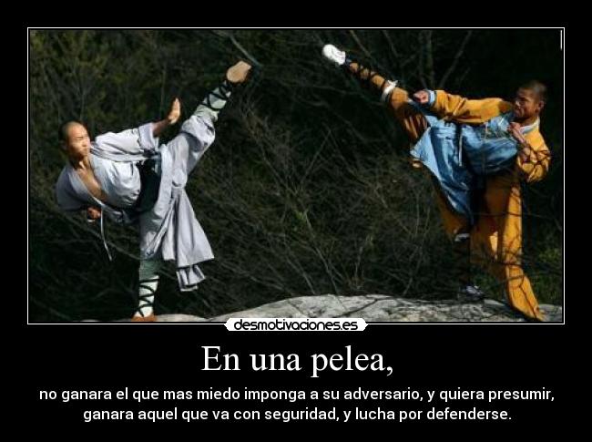 En una pelea, - no ganara el que mas miedo imponga a su adversario, y quiera presumir,
ganara aquel que va con seguridad, y lucha por defenderse.