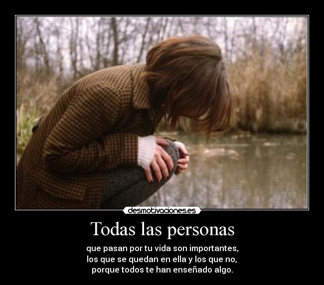 Todas las personas - que pasan por tu vida son importantes,
 los que se quedan en ella y los que no, 
porque todos te han enseñado algo.