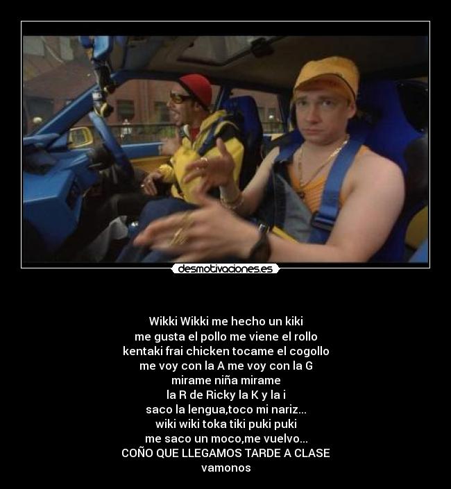 - Wikki Wikki me hecho un kiki
me gusta el pollo me viene el rollo
kentaki frai chicken tocame el cogollo
me voy con la A me voy con la G
mirame niña mirame
la R de Ricky la K y la i
saco la lengua,toco mi nariz...
wiki wiki toka tiki puki puki
me saco un moco,me vuelvo...
COÑO QUE LLEGAMOS TARDE A CLASE
vamonos