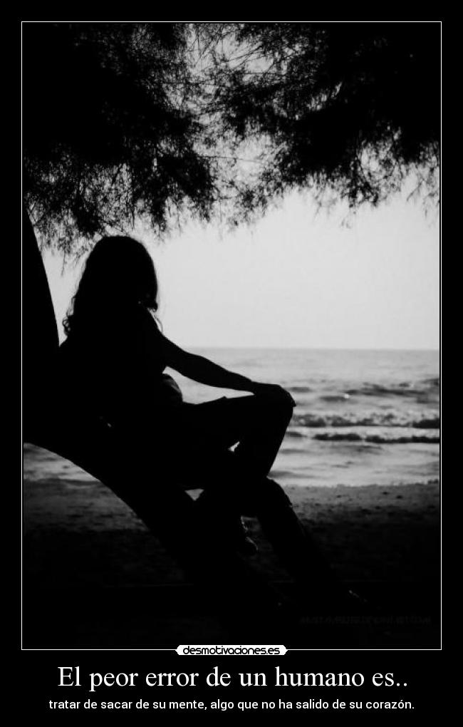 El peor error de un humano es.. - tratar de sacar de su mente, algo que no ha salido de su corazón.