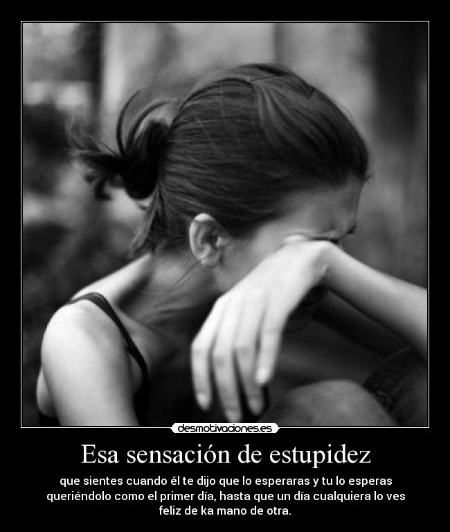 Esa sensación de estupidez - que sientes cuando él te dijo que lo esperaras y tu lo esperas
queriéndolo como el primer día, hasta que un día cualquiera lo ves
feliz de ka mano de otra.