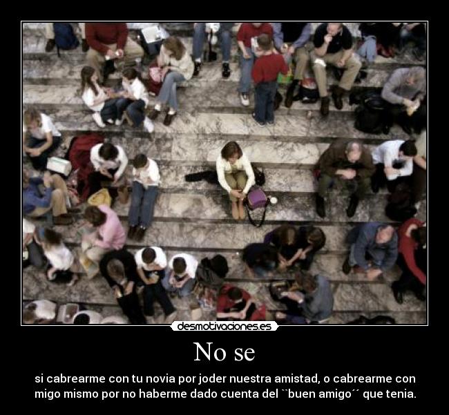 No se - si cabrearme con tu novia por joder nuestra amistad, o cabrearme con
migo mismo por no haberme dado cuenta del ``buen amigo´´ que tenia.