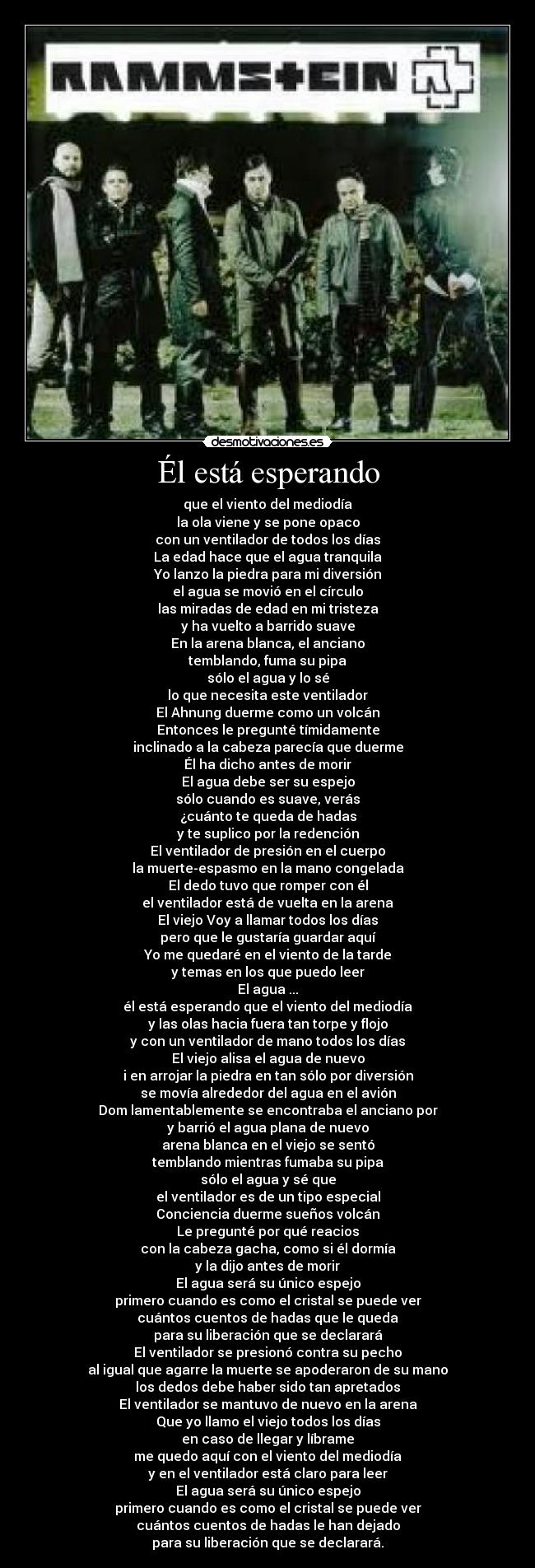 Él está esperando - que el viento del mediodía
la ola viene y se pone opaco
con un ventilador de todos los días
La edad hace que el agua tranquila
Yo lanzo la piedra para mi diversión
el agua se movió en el círculo
las miradas de edad en mi tristeza
y ha vuelto a barrido suave
En la arena blanca, el anciano
temblando, fuma su pipa
sólo el agua y lo sé
lo que necesita este ventilador
El Ahnung duerme como un volcán
Entonces le pregunté tímidamente
inclinado a la cabeza parecía que duerme
Él ha dicho antes de morir
El agua debe ser su espejo
sólo cuando es suave, verás
¿cuánto te queda de hadas
y te suplico por la redención
El ventilador de presión en el cuerpo
la muerte-espasmo en la mano congelada
El dedo tuvo que romper con él
el ventilador está de vuelta en la arena
El viejo Voy a llamar todos los días
pero que le gustaría guardar aquí
Yo me quedaré en el viento de la tarde
y temas en los que puedo leer
El agua ...
él está esperando que el viento del mediodía
y las olas hacia fuera tan torpe y flojo
y con un ventilador de mano todos los días
El viejo alisa el agua de nuevo
i en arrojar la piedra en tan sólo por diversión
se movía alrededor del agua en el avión
Dom lamentablemente se encontraba el anciano por
y barrió el agua plana de nuevo
arena blanca en el viejo se sentó
temblando mientras fumaba su pipa
sólo el agua y sé que
el ventilador es de un tipo especial
Conciencia duerme sueños volcán
Le pregunté por qué reacios
con la cabeza gacha, como si él dormía
y la dijo antes de morir
El agua será su único espejo
primero cuando es como el cristal se puede ver
cuántos cuentos de hadas que le queda
para su liberación que se declarará
El ventilador se presionó contra su pecho
al igual que agarre la muerte se apoderaron de su mano
los dedos debe haber sido tan apretados
El ventilador se mantuvo de nuevo en la arena
Que yo llamo el viejo todos los días
en caso de llegar y líbrame
me quedo aquí con el viento del mediodía
y en el ventilador está claro para leer
El agua será su único espejo
primero cuando es como el cristal se puede ver
cuántos cuentos de hadas le han dejado
para su liberación que se declarará.