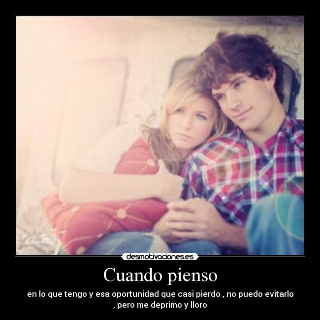 Cuando pienso - en lo que tengo y esa oportunidad que casi pierdo , no puedo evitarlo
, pero me deprimo y lloro