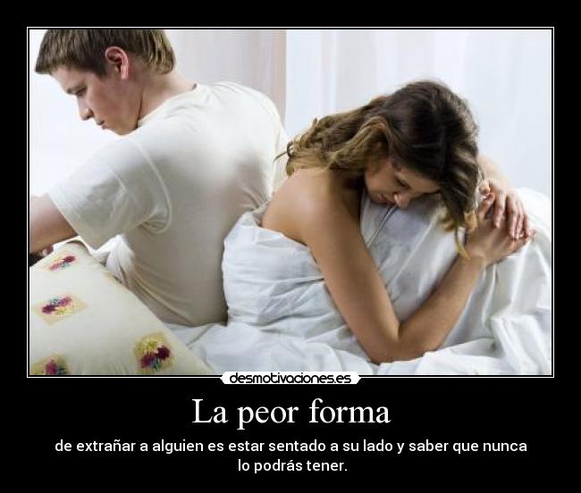 La peor forma - de extrañar a alguien es estar sentado a su lado y saber que nunca
lo podrás tener.