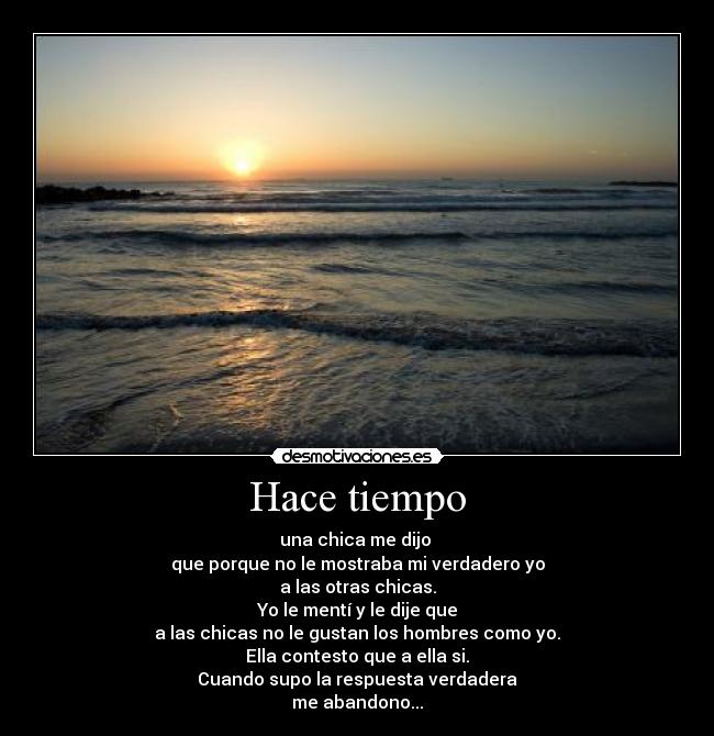 Hace tiempo - una chica me dijo
que porque no le mostraba mi verdadero yo
a las otras chicas.
Yo le mentà y le dije que
a las chicas no le gustan los hombres como yo.
Ella contesto que a ella si.
Cuando supo la respuesta verdadera
me abandono...