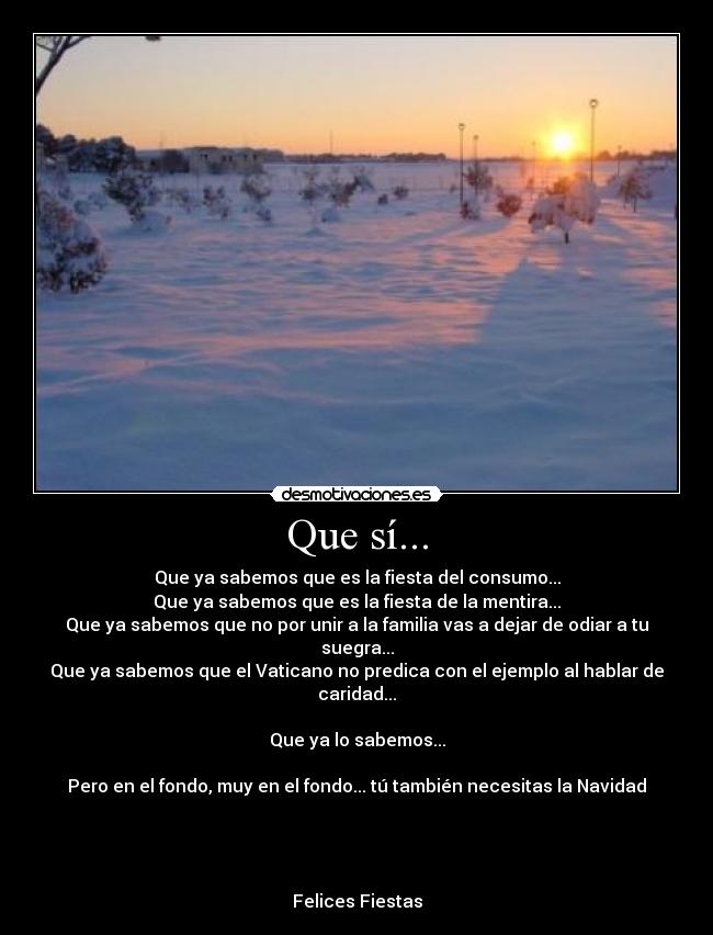 Que sí... - Que ya sabemos que es la fiesta del consumo...
Que ya sabemos que es la fiesta de la mentira...
Que ya sabemos que no por unir a la familia vas a dejar de odiar a tu suegra...
Que ya sabemos que el Vaticano no predica con el ejemplo al hablar de caridad...

Que ya lo sabemos...

Pero en el fondo, muy en el fondo... tú también necesitas la Navidad




Felices Fiestas