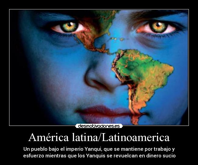 América latina/Latinoamerica - Un pueblo bajo el imperio Yanqui, que se mantiene por trabajo y
esfuerzo mientras que los Yanquis se revuelcan en dinero sucio