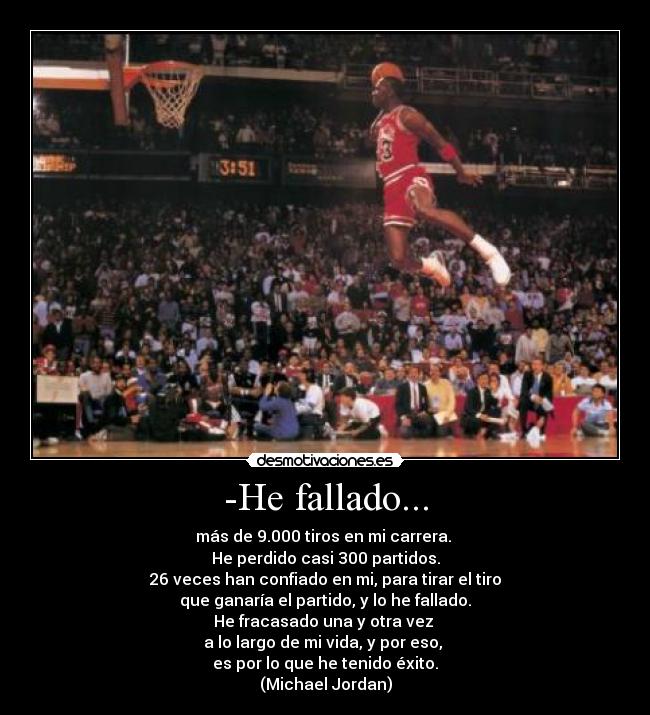 -He fallado... - más de 9.000 tiros en mi carrera. 
He perdido casi 300 partidos.
26 veces han confiado en mi, para tirar el tiro
que ganaría el partido, y lo he fallado.
He fracasado una y otra vez 
a lo largo de mi vida, y por eso, 
es por lo que he tenido éxito.
(Michael Jordan)