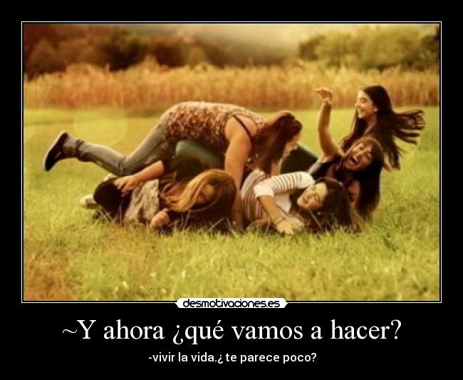 ~Y ahora ¿qué vamos a hacer? - -vivir la vida.¿ te parece poco?