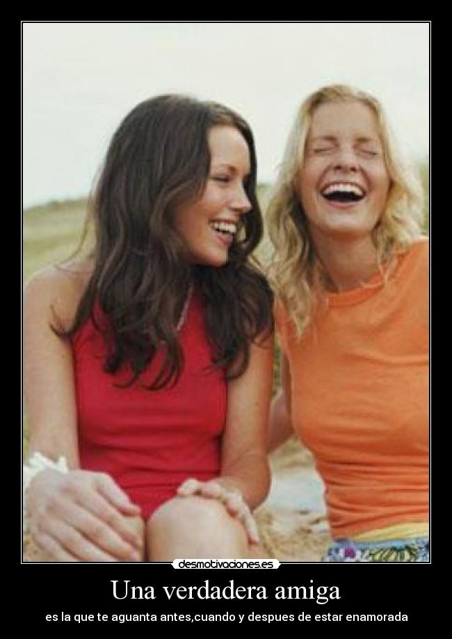 Una verdadera amiga - es la que te aguanta antes,cuando y despues de estar enamorada