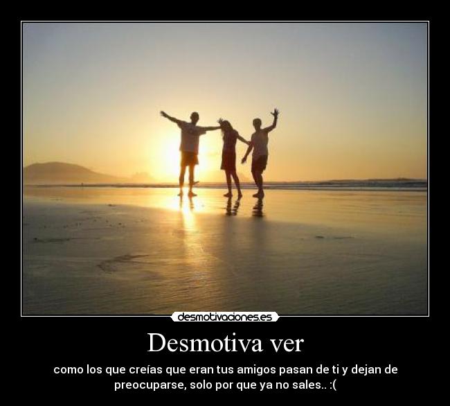 Desmotiva ver - como los que creías que eran tus amigos pasan de ti y dejan de
preocuparse, solo por que ya no sales.. :(