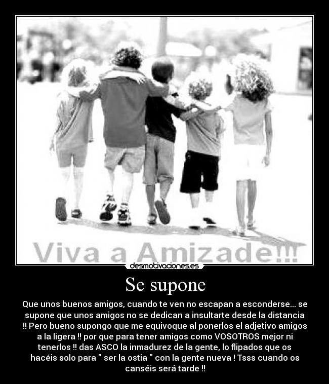 Se supone - Que unos buenos amigos, cuando te ven no escapan a esconderse... se
supone que unos amigos no se dedican a insultarte desde la distancia
!! Pero bueno supongo que me equivoque al ponerlos el adjetivo amigos
a la ligera !! por que para tener amigos como VOSOTROS mejor ni
tenerlos !! das ASCO la inmadurez de la gente, lo flipados que os
hacéis solo para  ser la ostia  con la gente nueva ! Tsss cuando os
canséis será tarde !!