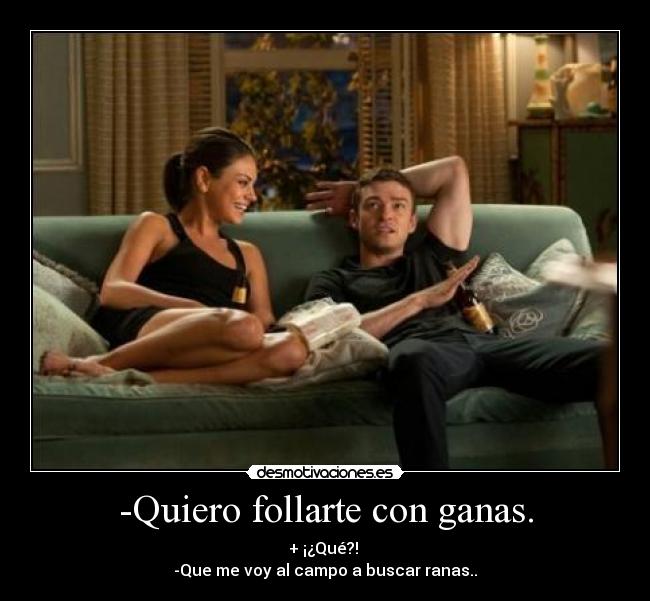 -Quiero follarte con ganas. - + ¡¿Qué?!
-Que me voy al campo a buscar ranas..