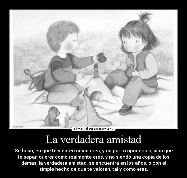 La verdadera amistad - Se basa, en que te valoren como eres, y no por tu apariencia, sino que
te sepan querer como realmente eres, y no siendo una copia de los
demas, la verdadera amistad, se encuentra en los años, o con el
simple hecho de que te valoren, tal y como eres.