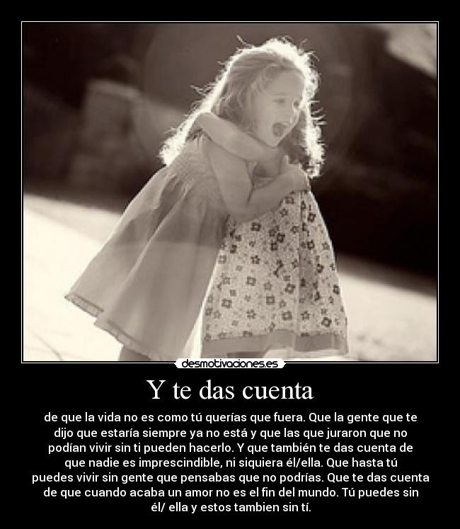 Y te das cuenta - de que la vida no es como tú querías que fuera. Que la gente que te
dijo que estaría siempre ya no está y que las que juraron que no
podían vivir sin ti pueden hacerlo. Y que también te das cuenta de
que nadie es imprescindible, ni siquiera él/ella. Que hasta tú
puedes vivir sin gente que pensabas que no podrías. Que te das cuenta
de que cuando acaba un amor no es el fin del mundo. Tú puedes sin
él/ ella y estos tambien sin tí.