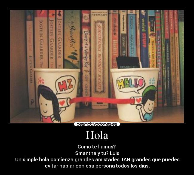 Hola - Como te llamas? 
Smantha y tu? Luis
Un simple hola comienza grandes amistades TAN grandes que puedes
evitar hablar con esa persona todos los dias.