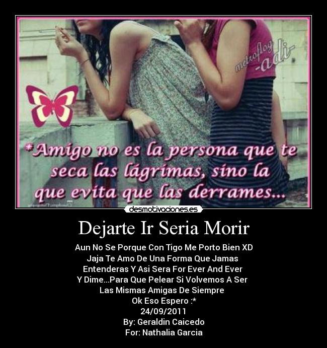 Dejarte Ir Seria Morir - Aun No Se Porque Con Tigo Me Porto Bien XD
Jaja Te Amo De Una Forma Que Jamas
Entenderas Y Asi Sera For Ever And Ever
Y Dime...Para Que Pelear Si Volvemos A Ser
Las Mismas Amigas De Siempre
Ok Eso Espero :*
24/09/2011♥
By: Geraldin Caicedo
For: Nathalia Garcia