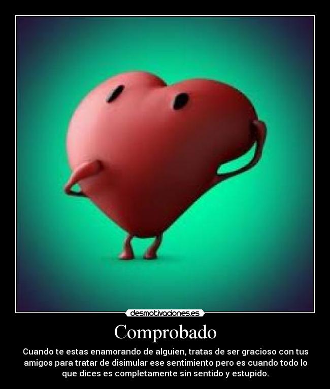 Comprobado - Cuando te estas enamorando de alguien, tratas de ser gracioso con tus
amigos para tratar de disimular ese sentimiento pero es cuando todo lo
que dices es completamente sin sentido y estupido.