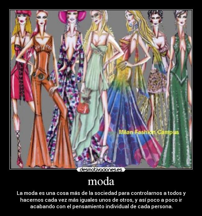 moda - La moda es una cosa más de la sociedad para controlarnos a todos y
hacernos cada vez más iguales unos de otros, y así poco a poco ir
acabando con el pensamiento individual de cada persona.